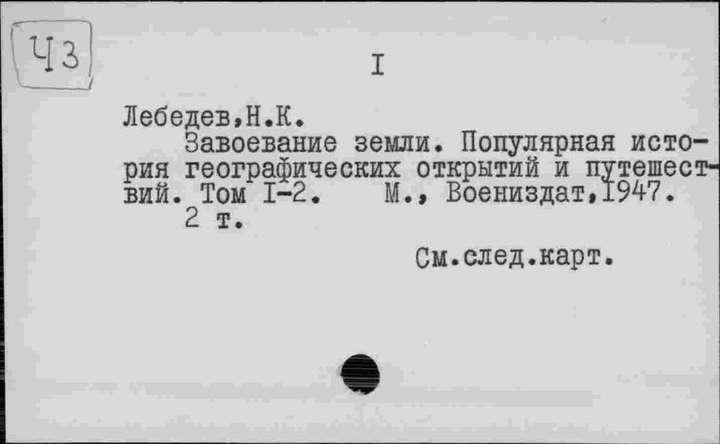 ﻿Лебедев,H.К.
Завоевание земли. Популярная история географических открытий и путешествий. Том 1-2.	М.» Воениздат,1947.
2 т.
См.след.карт.